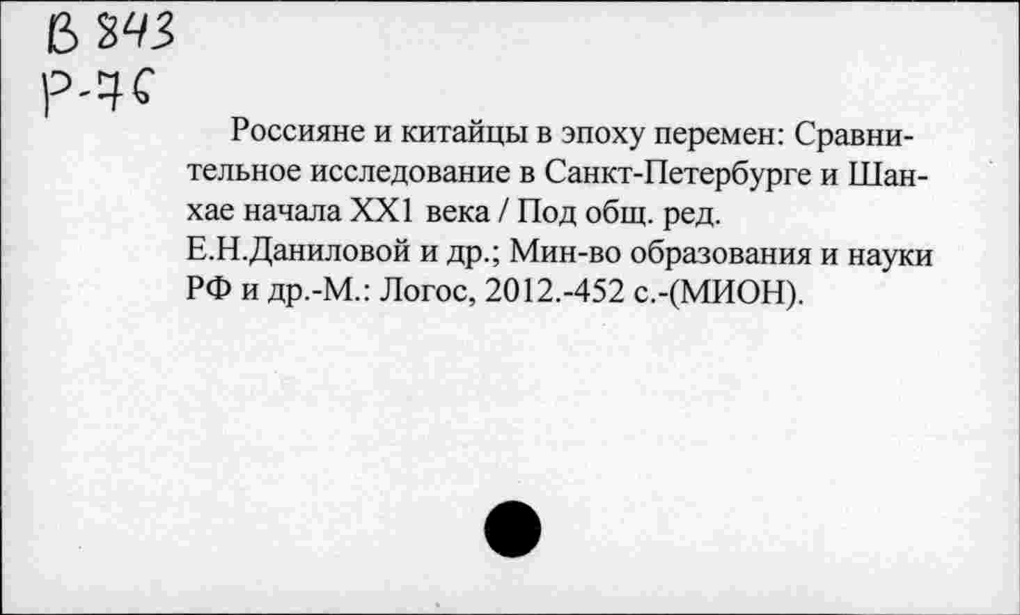 ﻿В ЪЧЗ>
Р4С
Россияне и китайцы в эпоху перемен: Сравнительное исследование в Санкт-Петербурге и Шанхае начала XXI века / Под общ. ред.
Е.Н.Даниловой и др.; Мин-во образования и науки РФ и др.-М.: Логос, 2012.-452 с.-(МИОН).